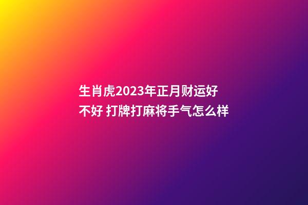 生肖虎2023年正月财运好不好 打牌打麻将手气怎么样